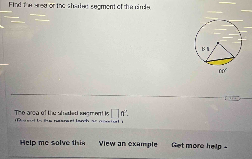 Find the area of the shaded segment of the circle.
The area of the shaded segment is □ ft^2.
(Round to the nearest tenth as needed )
Help me solve this  View an example Get more help