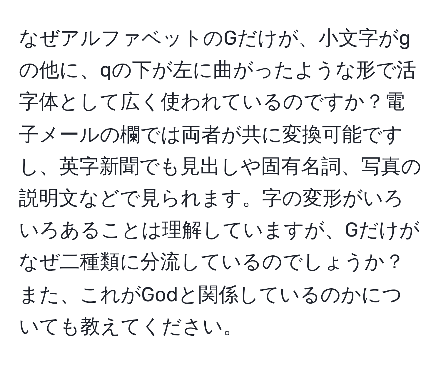 なぜアルファベットのGだけが、小文字がgの他に、qの下が左に曲がったような形で活字体として広く使われているのですか？電子メールの欄では両者が共に変換可能ですし、英字新聞でも見出しや固有名詞、写真の説明文などで見られます。字の変形がいろいろあることは理解していますが、Gだけがなぜ二種類に分流しているのでしょうか？また、これがGodと関係しているのかについても教えてください。