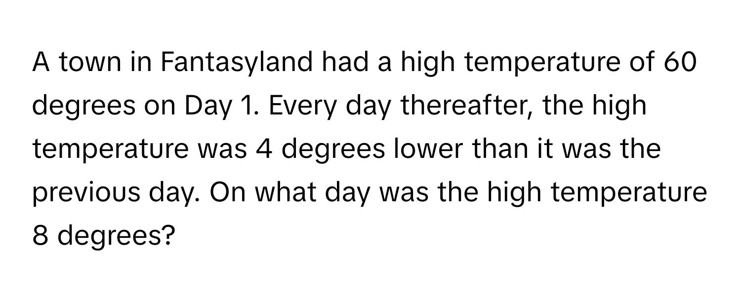 A town in Fantasyland had a high temperature of 60 degrees on Day 1. Every day thereafter, the high temperature was 4 degrees lower than it was the previous day. On what day was the high temperature 8 degrees?