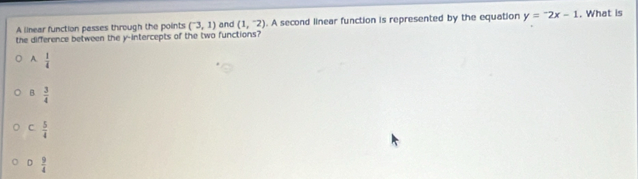 A linear function passes through the points (^-3,1) and (1,^-2). A second linear function is represented by the equation y=^-2x-1. What is
the difference between the y-intercepts of the two functions?
A.  1/4 
B  3/4 
C.  5/4 
D  9/4 