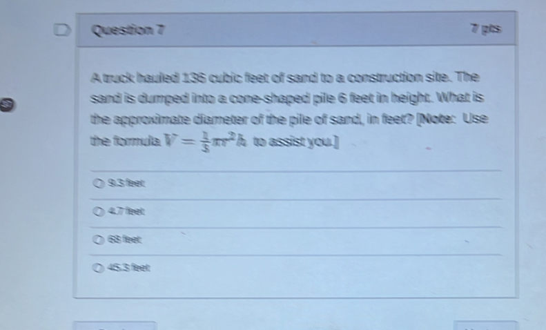 A truck hauled 136 cubic feet of sand to a construction site. The
sand is dumped into a cone-shaped pile 6 feet in height. What is
the approximate diameter of the pile of sand, in feet? [Note: Use
the formula. V= 1/3 π r^2h to assist you.]
9.3 feet
4.7 feet
63 feet
45.3 feet