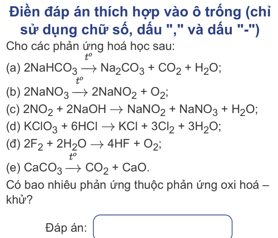 Điền đáp án thích hợp vào ô trống (chỉ 
sử dụng chữ số, dấu "," và dấu "-') 
Cho các phản ứng hoá học sau: 
(a) 2NaHCO_3xrightarrow t^oNa_2CO_3+CO_2+H_2O; 
(b) 2NaNO_3to 2NaNO_2+O_2; 
(c) 2NO_2+2NaOHto NaNO_2+NaNO_3+H_2O; 
(d) KClO_3+6HClto KCl+3Cl_2+3H_2O; 
(đ) 2F_2+2H_2Oto 4HF+O_2;
t°
(e) CaCO_3to CO_2+CaO. 
Có bao nhiêu phản ứng thuộc phản ứng oxi hoá - 
khử? 
Đáp án: ( □  x=frac 