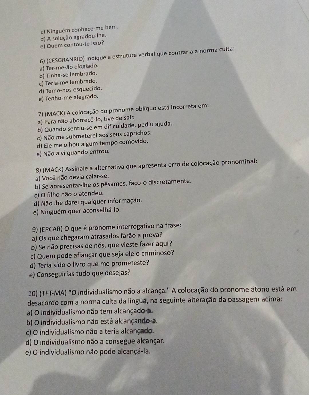 c) Ninguém conhece-me bem.
d) A solução agradou-lhe.
e) Quem contou-te isso?
6) (CESGRANRIO) Indique a estrutura verbal que contraria a norma culta:
a) Ter-me-ão elogiado.
b) Tinha-se lembrado.
c) Teria-me lembrado.
d) Temo-nos esquecido.
e) Tenho-me alegrado.
7) (MACK) A colocação do pronome oblíquo está incorreta em:
a) Para não aborrecê-lo, tive de sair.
b) Quando sentiu-se em dificuldade, pediu ajuda.
c) Não me submeterei aos seus caprichos.
d) Ele me olhou algum tempo comovido.
e) Não a vi quando entrou.
8) (MACK) Assinale a alternativa que apresenta erro de colocação pronominal:
a) Você não devia calar-se.
b) Se apresentar-lhe os pêsames, faço-o discretamente.
c) O filho não o atendeu.
d) Não lhe darei qualquer informação.
e) Ninguém quer aconselhá-lo.
9) (EPCAR) O que é pronome interrogativo na frase:
a) Os que chegaram atrasados farão a prova?
b) Se não precisas de nós, que vieste fazer aqui?
c) Quem pode afiançar que seja ele o criminoso?
d) Teria sido o livro que me prometeste?
e) Conseguirias tudo que desejas?
10) (TFT-MA) "O individualismo não a alcança." A colocação do pronome átono está em
desacordo com a norma culta da língua, na seguinte alteração da passagem acima:
a) O individualismo não tem alcançado-a.
b) O individualismo não está alcançando-a.
c) O individualismo não a teria alcançado.
d) O individualismo não a consegue alcançar.
e) O individualismo não pode alcançá-la.