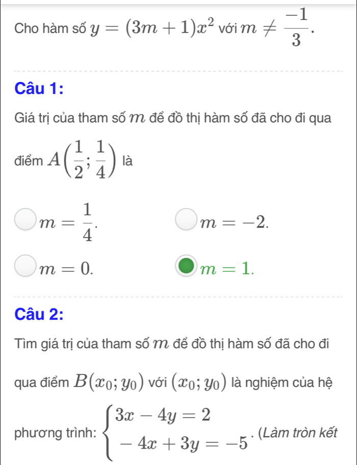 Cho hàm số y=(3m+1)x^2 với m!=  (-1)/3 . 
Câu 1: 
Giá trị của tham số M để đồ thị hàm số đã cho đi qua 
điểm A( 1/2 ; 1/4 ) là
m= 1/4 .
m=-2.
m=0.
m=1. 
Câu 2: 
Tìm giá trị của tham số M để đồ thị hàm số đã cho đi 
qua điểm B(x_0;y_0) với (x_0;y_0) là nghiệm của hệ 
phương trình: beginarrayl 3x-4y=2 -4x+3y=-5endarray.. (Làm tròn kết