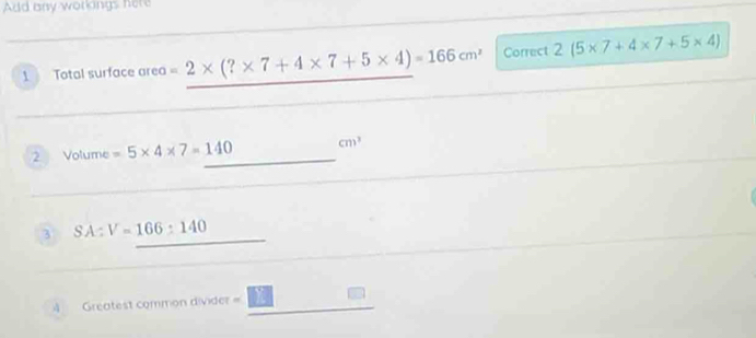 Add any workings here 
1 Total surface area =2* (?* 7+4* 7+5* 4)=166cm^2 Correct 2(5* 7+4* 7+5* 4)
2 Volume =5* 4* 7=140 _  cm^3
3 SA:V=166:140
4 Greatest common divider = 3π