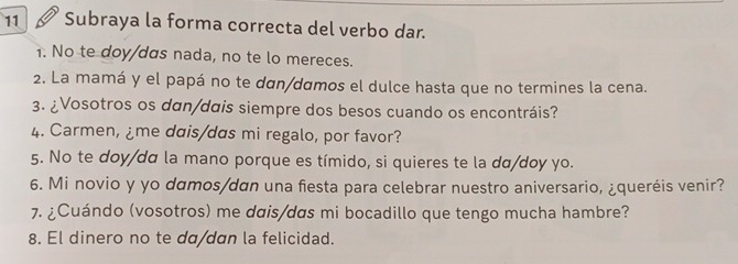 Subraya la forma correcta del verbo dar. 
1. No te doy/das nada, no te lo mereces. 
2. La mamá y el papá no te dαn/dɑmos el dulce hasta que no termines la cena. 
3. ¿Vosotros os dan/dais siempre dos besos cuando os encontráis? 
4. Carmen, ¿me dais/das mi regalo, por favor? 
5. No te doy/da la mano porque es tímido, si quieres te la da/doy yo. 
6. Mi novio y yo damos/dan una fiesta para celebrar nuestro aniversario, ¿queréis venir? 
7. ¿Cuándo (vosotros) me dais/das mi bocadillo que tengo mucha hambre? 
8. El dinero no te dα/dɑn la felicidad.