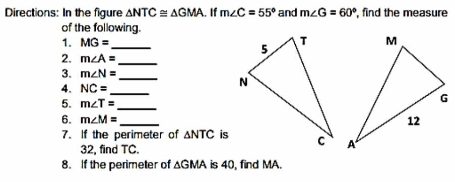 Directions: In the figure △ NTC≌ △ GMA. If m∠ C=55° and m∠ G=60° , find the measure 
of the following. 
1. MG= _ 
2. m∠ A= _ 
3. m∠ N= _ 
4. NC= _ 
5. m∠ T= _ 
6. m∠ M= _ 
7. If the perimeter of △ NTC is
32, find TC. 
8. If the perimeter of △ GMA is 40, find MA.