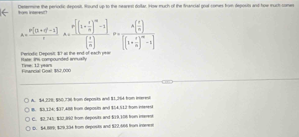 Determine the periodic deposit. Round up to the nearest dollar. How much of the financial goal comes from deposits and how much comes
from interest?
A=frac P[(1+r)^1-1]rA=frac P[(1+ r/n )^m-1]( r/n )P=frac A( r/n )[(1+ r/n )^m-1]
Periodic Deposit: $? at the end of each year
Rate: 8% compounded annually
Time: 12 years
Financial Goal: $52,000
A. $4,228; $50,736 from deposits and $1,264 from interest
B. $3 124; $37,488 from deposits and $14,512 from interest
C. $2.741; $32,892 from deposits and $19,108 from interest
D. $4,889; $29,334 from deposits and $22,666 from interest