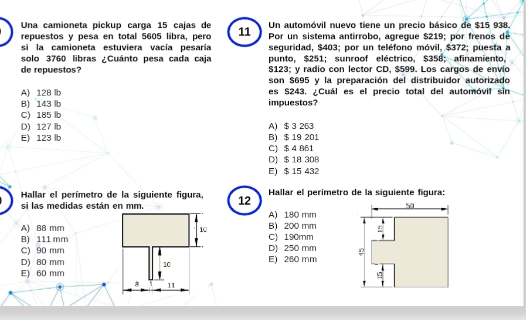 Un automóvil nuevo tiene un precio básico de $15 938.
Una camioneta pickup carga 15 cajas de 11 Por un sistema antirrobo, agregue $219; por frenos de
repuestos y pesa en total 5605 libra, pero
si la camioneta estuviera vacía pesaría seguridad, $403; por un teléfono móvil, $372; puesta a
solo 3760 libras ¿Cuánto pesa cada caja punto, $251; sunroof eléctrico, $358; afinamiento,
de repuestos?  $123; y radio con lector CD, $599. Los cargos de envío
son $695 y la preparación del distribuidor autorizado
A) 128 lb es $243. ¿Cuál es el precio total del automóvil sin
B) 143 lb impuestos?
C) 185 lb
D) 127 lb A) $ 3 263
E) 123 lb B) $ 19 201
C) $ 4 861
D) $ 18 308
E) $ 15 432
Hallar el perímetro de la siguiente figura, 12  Hallar el perímetro de la siguiente figura:
si las medidas están en mm.
A) 180 mm
A) 88 mm B) 200 mm
B) 111 mmC) 190mm
C) 90 mmD) 250 mm
D) 80 mmE) 260 mm
E) 60 mm