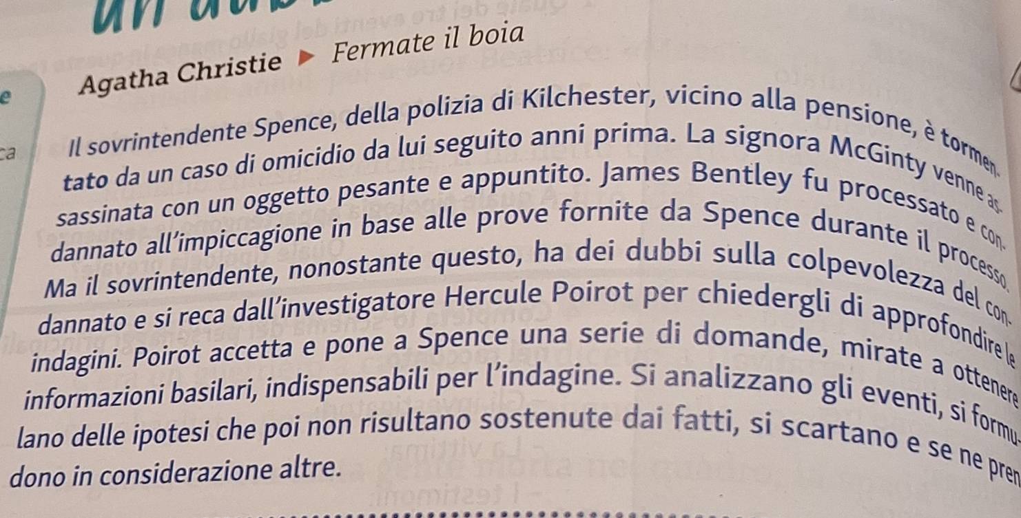 Agatha Christie Fermate il boia 
ca 
Il sovrintendente Spence, della polizia di Kilchester, vicino alla pensione, è tormen. 
tato da un caso di omicidio da lui seguito anni prima. La signora McGinty venne as. 
sassinata con un oggetto pesante e appuntito. James Bentley fu processato e con. 
dannato all’impiccagione in base alle prove fornite da Spence durante il processo 
Ma il sovrintendente, nonostante questo, ha dei dubbi sulla colpevolezza del con. 
dannato e si reca dall’investigatore Hercule Poirot per chiedergli di approfondire (e 
indagini. Poirot accetta e pone a Spence una serie di domande, mirate a ottenere 
informazioni basilari, indispensabili per l’indagine. Si analizzano gli eventi, si formu 
lano delle ipotesi che poi non risultano sostenute dai fatti, si scartano e se ne pren 
dono in considerazione altre.