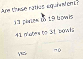 Are these ratios equivalent?
13 plates to 19 bowls
41 plates to 31 bowls
no
yes