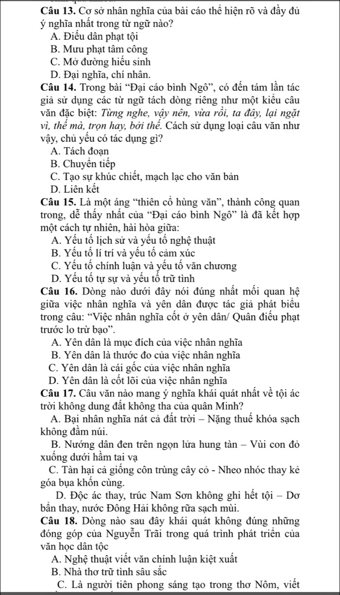 Cơ sở nhân nghĩa của bài cáo thể hiện rõ và đầy đủ
ý nghĩa nhất trong từ ngữ nào?
A. Điểu dân phạt tội
B. Mưu phạt tâm công
C. Mở đường hiểu sinh
D. Đại nghĩa, chí nhân.
Câu 14. Trong bài “Đại cáo bình Ngô”, có đến tám lần tác
giả sử dụng các từ ngữ tách dòng riêng như một kiểu câu
văn đặc biệt: Từng nghe, vậy nên, vừa rồi, ta đây, lại ngặt
vì, thế mà, trọn hay, bởi thể. Cách sử dụng loại câu văn như
vậy, chủ yếu có tác dụng gì?
A. Tách đoạn
B. Chuyền tiếp
C. Tạo sự khúc chiết, mạch lạc cho văn bản
D. Liên kết
Câu 15. Là một áng “thiên cổ hùng văn”, thành công quan
trong, dễ thấy nhất của “Đại cáo bình Ngô” là đã kết hợp
một cách tự nhiên, hài hòa giữa:
A. Yếu tố lịch sử và yếu tố nghệ thuật
B. Yếu tố lí trí và yếu tố cảm xúc
C. Yếu tố chính luận và yếu tố văn chương
D. Yếu tố tự sự và yếu tố trữ tình
Câu 16. Dòng nào dưới đây nói đúng nhất mối quan hệ
giữa việc nhân nghĩa và yên dân được tác giả phát biểu
trong câu: “Việc nhân nghĩa cốt ở yên dân/ Quân điểu phạt
trước lo trừ bạo''.
A. Yên dân là mục đích của việc nhân nghĩa
B. Yên dân là thước đo của việc nhân nghĩa
C. Yên dân là cái gốc của việc nhân nghĩa
D. Yên dân là cốt lõi của việc nhân nghĩa
Câu 17. Câu văn nào mang ý nghĩa khái quát nhất về tội ác
trời không dung đất không tha của quân Minh?
A. Bại nhân nghĩa nát cả đất trời - Nặng thuế khóa sạch
không đầm núi.
B. Nướng dân đen trên ngọn lửa hung tàn - Vùi con đỏ
xuống dưới hầm tai vạ
C. Tàn hại cả giống côn trùng cây cỏ - Nheo nhóc thay kẻ
góa bụa khốn cùng.
D. Độc ác thay, trúc Nam Sơn không ghi hết tội - Dơ
bân thay, nước Đông Hải không rữa sạch mùi.
Câu 18. Dòng nào sau đây khái quát không đúng những
đóng góp của Nguyễn Trãi trong quá trình phát triển của
văn học dân tộc
A. Nghệ thuật viết văn chính luận kiệt xuất
B. Nhà thơ trữ tình sâu sắc
C. Là người tiên phong sáng tạo trong thơ Nôm, viết