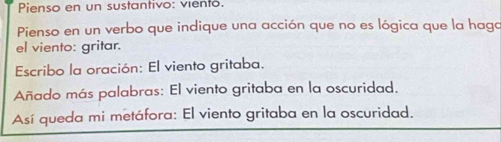 Pienso en un sustantivo: viento. 
Pienso en un verbo que indique una acción que no es lógica que la haga 
el viento: gritar. 
Escribo la oración: El viento gritaba. 
Añado más palabras: El viento gritaba en la oscuridad. 
Así queda mi metáfora: El viento gritaba en la oscuridad.