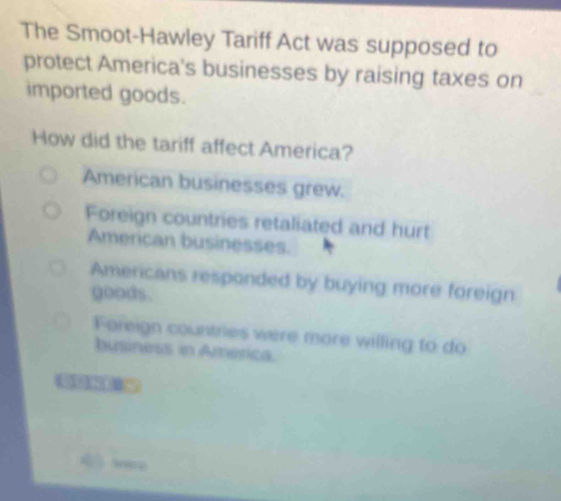 The Smoot-Hawley Tariff Act was supposed to
protect America's businesses by raising taxes on
imported goods.
How did the tariff affect America?
American businesses grew.
Foreign countries retaliated and hurt
American businesses.
Americans responded by buying more foreign
goods.
Foreign countries were more willing to do
business in América.
 ware