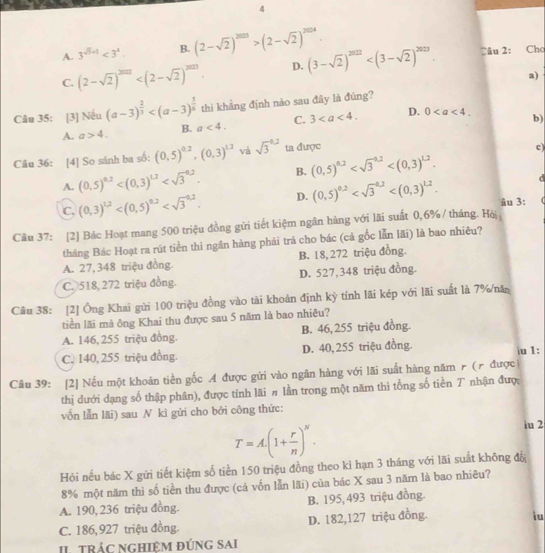 4
A. 3^(sqrt(5)+1)<3^4. B. (2-sqrt(2))^2023>(2-sqrt(2))^2024. Câu 2: Cho
D. (3-sqrt(2))^2022
C. (2-sqrt(2))^2022
a)
Câu 35: [3] Nếu (a-3)^ 2/3  thì khẳng định nào sau đây là đúng?
C. 3 D. 0
b)
A. a>4. B. a<4.
Câu 36: [4] So sánh ba số: (0,5)^0.2,(0,3)^1.2 và sqrt 3^((0.2) ta được
c)
B. (0,5)^0.2)
A. (0,5)^0.2
D. (0,5)^0.2
d
C. (0,3)^1,2 âu 3:
Cầu 37: [2] Bác Hoạt mang 500 triệu đồng gửi tiết kiệm ngân hàng với lãi suất 0,6% / tháng. Hòi
tháng Bác Hoạt ra rút tiền thì ngân hàng phải trả cho bác (cả gốc lẫn lãi) là bao nhiêu?
A. 27, 348 triệu đồng. B. 18, 272 triệu đồng.
C. 518, 272 triệu đồng. D. 527,348 triệu đồng.
Câu 38: [2] Ông Khai gửi 100 triệu đồng vào tài khoản định kỳ tính lãi kép với lãi suất là 7%/nă
tiền lãi mà ông Khai thu được sau 5 năm là bao nhiêu?
A. 146, 255 triệu đồng. B. 46, 255 triệu đồng.
C. 140, 255 triệu đồng. D. 40, 255 triệu đồng. u 1:
Câu 39: [2] Nếu một khoản tiền gốc A được gửi vào ngân hàng với lãi suất hàng năm r (r được
thị dưới dạng số thập phân), được tính lãi # lần trong một năm thì tổng số tiền T nhận đượ
vốn lẫn lãi) sau N kì gửi cho bởi công thức:
T=A.(1+ r/n )^N.
iu 2
Hỏi nếu bác X gửi tiết kiệm số tiền 150 triệu đồng theo kì hạn 3 tháng với lãi suất không đổ
8% một năm thì số tiền thu được (cả vốn lẫn lãi) của bác X sau 3 năm là bao nhiêu?
A. 190, 236 triệu đồng. B. 195, 493 triệu đồng.
C. 186,927 triệu đồng. D. 182,127 triệu đồng.
iu
II tRÁC nGHiệM đúnG SAi