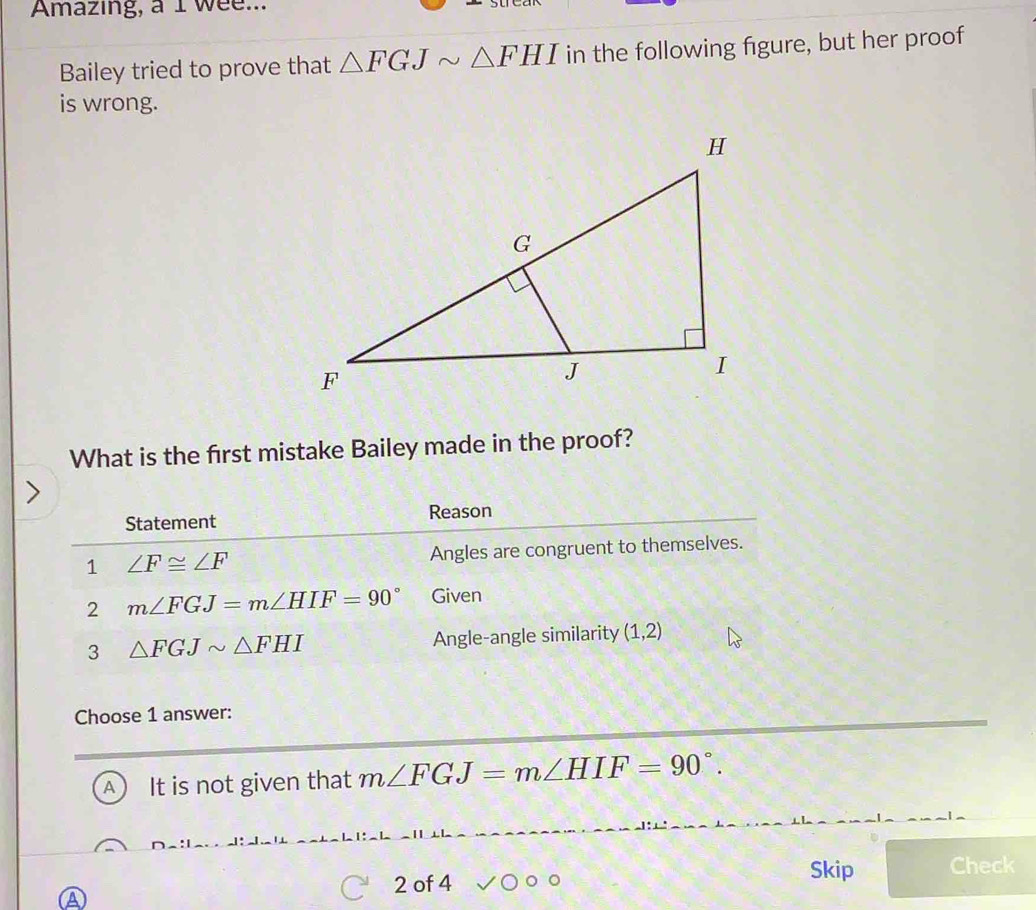 Amazing, a I wee...
Bailey tried to prove that △ FGJsim △ FHI in the following figure, but her proof
is wrong.
What is the first mistake Bailey made in the proof?
Statement Reason
1 ∠ F≌ ∠ F Angles are congruent to themselves.
2 m∠ FGJ=m∠ HIF=90° Given
3 △ FGJsim △ FHI Angle-angle similarity (1,2)
Choose 1 answer:
A) It is not given that m∠ FGJ=m∠ HIF=90°. 
2 of 4
Skip Check