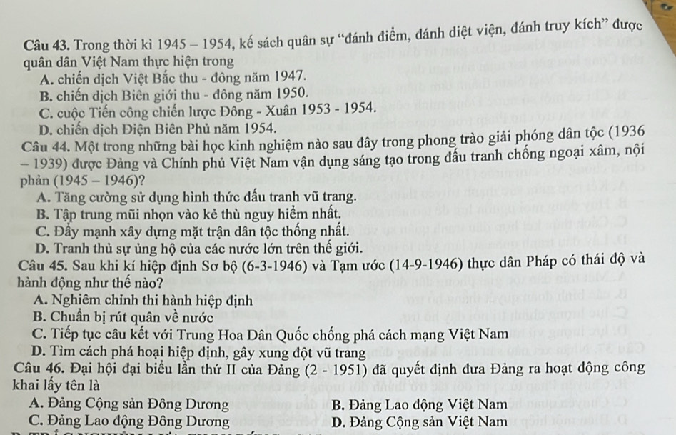 Trong thời kì 1945 - 1954, kế sách quân sự “đánh điểm, đánh diệt viện, đánh truy kích” được
quân dân Việt Nam thực hiện trong
A. chiến dịch Việt Bắc thu - đông năm 1947.
B. chiến dịch Biên giới thu - đông năm 1950.
C. cuộc Tiến công chiến lược Đông - Xuân 1953 - 1954.
D. chiến dịch Điện Biên Phủ năm 1954.
Câu 44. Một trong những bài học kinh nghiệm nào sau đây trong phong trào giải phóng dân tộc (1936
- 1939) được Đảng và Chính phủ Việt Nam vận dụng sáng tạo trong đấu tranh chống ngoại xâm, nội
phản (1945 - 1946)?
A. Tăng cường sử dụng hình thức đấu tranh vũ trang.
B. Tập trung mũi nhọn vào kẻ thù nguy hiểm nhất.
C. Đầy mạnh xây dựng mặt trận dân tộc thống nhất.
D. Tranh thủ sự ủng hộ của các nước lớn trên thế giới.
Câu 45. Sau khi kí hiệp định Sơ bộ (6-3-1946) và Tạm ước (14-9-1946) thực dân Pháp có thái độ và
hành động như thế nào?
A. Nghiêm chỉnh thi hành hiệp định
B. Chuẩn bị rút quân về nước
C. Tiếp tục câu kết với Trung Hoa Dân Quốc chống phá cách mạng Việt Nam
D. Tìm cách phá hoại hiệp định, gây xung đột vũ trang
Câu 46. Đại hội đại biểu lần thứ II của Đảng (2 - 1951) đã quyết định đưa Đảng ra hoạt động công
khai lấy tên là
A. Đảng Cộng sản Đông Dương B. Đảng Lao động Việt Nam
C. Đảng Lao động Đông Dương D. Đảng Cộng sản Việt Nam