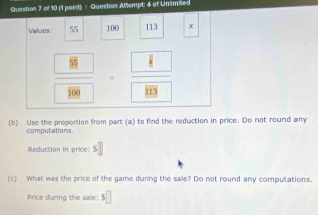 Question Attempt: 4 of Unlimited 
Values: 55 100 113 x
frac  100=frac 8 103
(b) Use the proportion from part (a) to find the reduction in price. Do not round any 
computations. 
Reduction in price: S 
(c) What was the price of the game during the sale? Do not round any computations. 
Price during the sale: $□