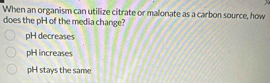 When an organism can utilize citrate or malonate as a carbon source, how
does the pH of the media change?
pH decreases
pH increases
pH stays the same