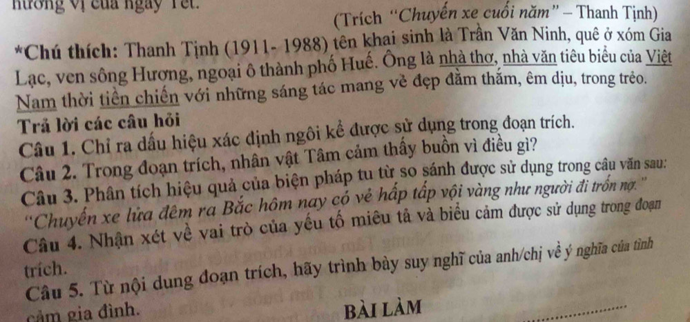 hưởng Vị của ngày Yet. 
(Trích “Chuyến xe cuối năm” - Thanh Tịnh) 
*Chú thích: Thanh Tịnh (1911- 1988) tên khai sinh là Trân Văn Ninh, quê ở xóm Gia 
Lạc, ven sông Hương, ngoại ô thành phố Huế. Ông là nhà thơ, nhà văn tiêu biểu của Việt 
Nam thời tiền chiến với những sáng tác mang vẻ đẹp đằm thắm, êm dịu, trong trẻo. 
Trả lời các câu hỏi 
Câu 1. Chỉ ra dấu hiệu xác định ngôi kể được sử dụng trong đoạn trích. 
Câu 2. Trong đoạn trích, nhân vật Tâm cảm thấy buồn vì điều gì? 
Câu 3. Phân tích hiệu quả của biện pháp tu từ so sánh được sử dụng trong câu văn sau: 
''Chuyến xe lửa đêm ra Bắc hôm nay có vẻ hấp tấp vội vàng như người đi trồn nợ. '' 
Câu 4. Nhận xét về vai trò của yếu tố miêu tả và biểu cảm được sử dụng trong đoạn 
Câu 5. Từ nội dung đoạn trích, hãy trình bày suy nghĩ của anh/chị về ý nghĩa của tình 
trích. 
cảm gia đình. 
bài làm