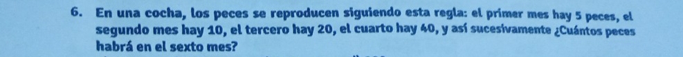 En una cocha, los peces se reproducen siguiendo esta regla: el primer mes hay 5 peces, el 
segundo mes hay 10, el tercero hay 20, el cuarto hay 40, y así sucesivamente ¿Cuántos peces 
habrá en el sexto mes?