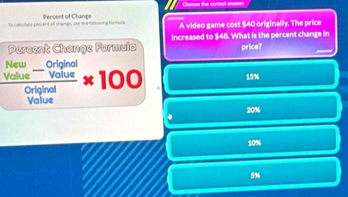 Choose the correct answer.
Percent of Change
To calculate percent of change, use the following formula A video game cost $40 originally. The price
increased to $48. What is the percent change in
Percent Change Formula price?
frac beginarrayr New_ Originol Volueendarray Originar* 100 15%
Value
20%
10%
5%