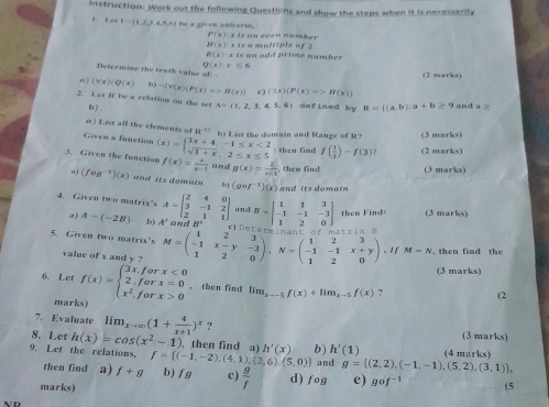 instruction. Work out the following Questions and show the steps when it is necessarily
1,r=1,1,1,1,4,5,6,7 a_25=a_23+1=11 n a n é e
P(x):x is an even number
H(x):x
R(x)=x is  an odd prime number  t  a  multip te o f  7
Q(x)=≤ 6
Determine the trath va lue o 
(2 marks)
e) (forall x)(Q(x)  ) neg [Y(x)(P(x)=>H(x)] c ) (3x)(P(x)=>H(x))
2. Let R be a relation on the set A= 1,2,3,4,5,6 defined by R= (a,b):a+b≥ 9 an da>
b。
n) List all the elements of H^(-1) b) List the domain and Range of R? (3 marks)
Given a function
: then fiad f( 1/3 )-f(3)? (2 marks)
3. Given the function (x)=beginarrayl 3x+4,-1≤ x<2 sqrt(3+x),2≤ x≤ 5endarray. f(x)= x/x-1  and g(x)= 2/x-1  them find (3 marks)
a) (fog^(-1))(x) and its domain bj (gof^(-1))(x) and its domain 
4. Given two matris's A=beginbmatrix 2&4&0 3&-1&2 2&1&1endbmatrix :n d B=beginbmatrix 1&1&3 -1&-1&-3 1&2&0endbmatrix then Find (3 marks)
a) A-(-2B) b) A° ifI' Dr
t r i x 
5. Given two matrix's M=beginpmatrix 1&2&3 -1&x-y&-3 1&2&0endpmatrix ,N=beginpmatrix 1&2&3 -1&-1&x+y 1&2&0endpmatrix. If M=N th en  fi n      h 
value of x and y ?
(3 marks)
6. Let f(x)=beginarrayl 3x,forx<0 2,forx=0 x^2,forx>0endarray. ，then find lim_xto -5f(x)+lim_x-5f(x) ?
(2
marks)
7. Evaluate lim_xto ∈fty (1+ 4/x+1 )^x ? (3 marks)
8. Let h(x)=cos (x^2-1) then find a) h'(x) b) h'(1) (4 marks)
and g= (2,2),(-1,-1),(5,2),(3,1) ,
9. Let the relations, f= (-1,-2),(4,1),(3,6),(5,0) b) f g c)  g/f  d) fog e) gof^(-1)
then find a) f+g
marks) (5
N D