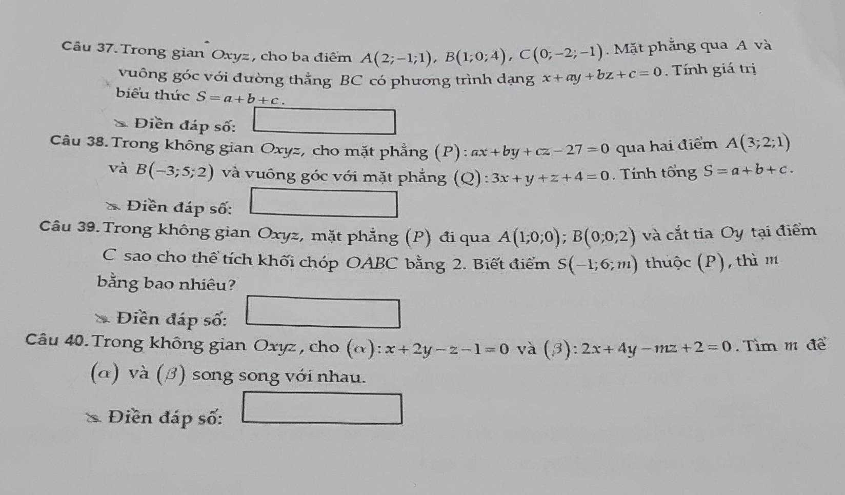 Câu 37.Trong gian Oxyz, cho ba điểm A(2;-1;1), B(1;0;4), C(0;-2;-1). Mặt phẳng qua A và 
vuông góc với đường thẳng BC có phương trình dạng x+ay+bz+c=0. Tính giá trị 
biểu thức S=a+b+c. 
Điền đáp số: 
Câu 38. Trong không gian Oxyz, cho mặt phẳng (P): ax+by+cz-27=0 qua hai điểm A(3;2;1)
và B(-3;5;2) và vuông góc với mặt phẳng (Q): 3x+y+z+4=0. Tính tổng S=a+b+c. 
C Điền đáp số: 
Câu 39. Trong không gian Oxyz, mặt phẳng (P) đi qua A(1;0;0); B(0;0;2) và cắt tia Oy tại điểm 
C sao cho thể tích khối chóp OABC bằng 2. Biết điểm S(-1;6;m) thuộc (P), thì m 
bằng bao nhiêu? 
Điền đáp số: 
Câu 40. Trong không gian Oxyz, cho (α) :x+2y-z-1=0 và (beta ):2x+4y-mz+2=0 Tìm m để 
(α) và (β) song song với nhau. 
Điền đáp số: