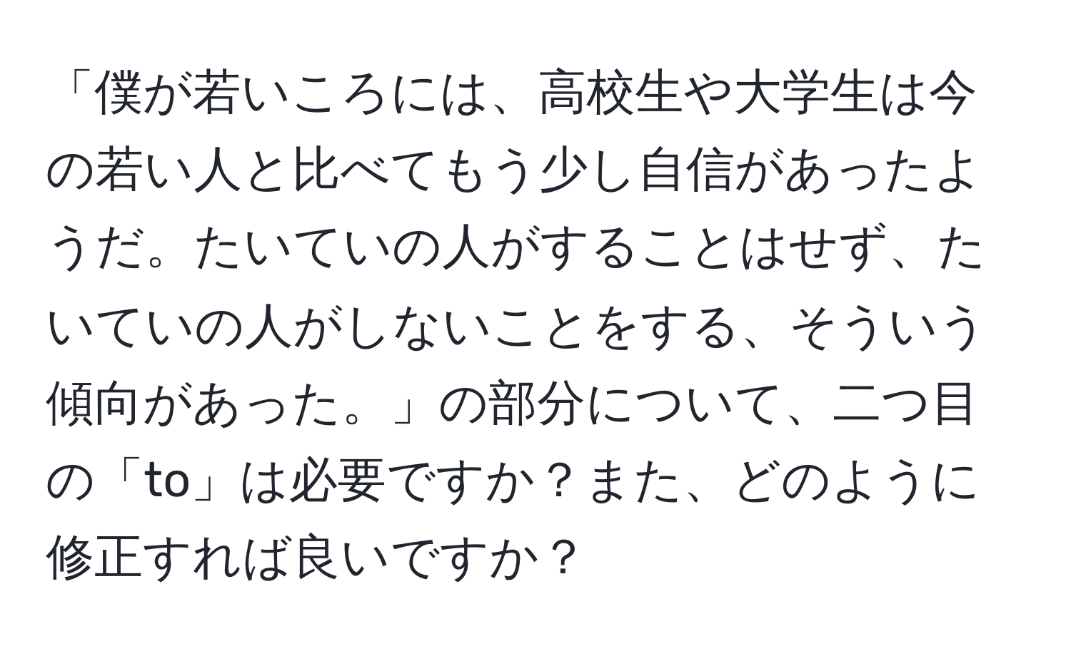 「僕が若いころには、高校生や大学生は今の若い人と比べてもう少し自信があったようだ。たいていの人がすることはせず、たいていの人がしないことをする、そういう傾向があった。」の部分について、二つ目の「to」は必要ですか？また、どのように修正すれば良いですか？