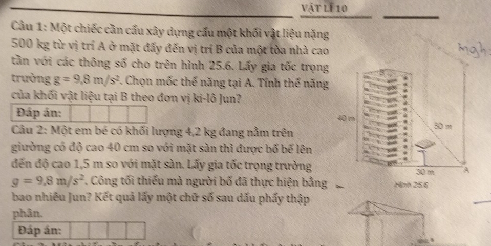 vật lí 10 
Câu 1: Một chiếc cần cấu xây dựng cấu một khối vật liệu nặng
500 kg từ vị trí A ở mặt đấy đến vị trí B của một tòa nhà cao 
tần với các thông số cho trên hình 25.6. Lấy gia tốc trọng 
trường g=9,8m/s^2 F. Chọn mốc thế năng tại A. Tính thế năng 
của khối vật liệu tại B theo đơn vị ki-lô Jun? 
Đáp án: 
Câu 2: Một em bé có khối lượng 4,2 kg đang nằm trên 
giường có độ cao 40 cm so với mặt sản thì được bố bế lên 
đến độ cao 1,5 m so với mặt sàn. Lấy gia tốc trọng trường
g=9.8m/s^2 7. Công tối thiếu mà người bố đã thực hiện bằng 
bao nhiêu Jun? Kết quả lấy một chữ số sau dấu phẩy thập 
phân. 
Đáp án: