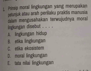 Prinsip moral lingkungan yang merupakan
petunjuk atau arah perilaku praktis manusia
dalam mengusahakan terwujudnya moral
lingkungan disebut . . . .
A. lingkungan hidup
B. etika lingkungan
C. etika ekosistem
D. moral lingkungan
E. tata nilai lingkungan