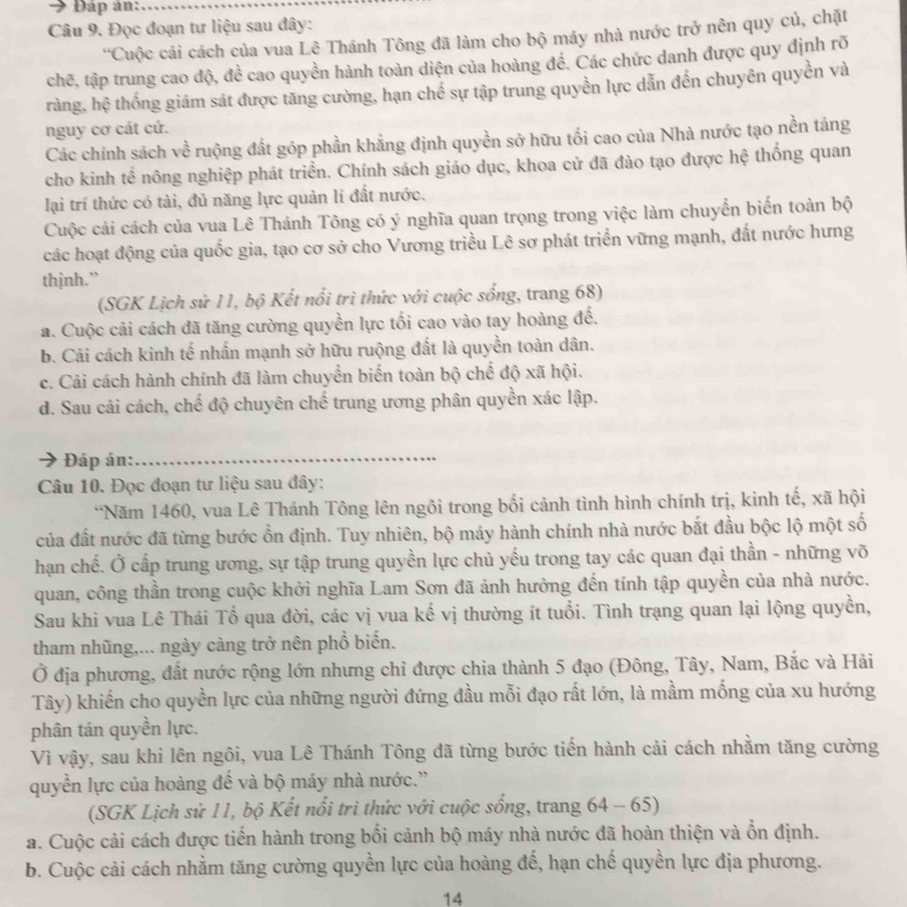 Đáp ản:_
Câu 9. Đọc đoạn tự liệu sau đây:
'Cuộc cải cách của vua Lê Thánh Tông đã làm cho bộ máy nhà nước trở nên quy củ, chặt
chẽ, tập trung cao độ, đề cao quyền hành toàn diện của hoàng đế. Các chức danh được quy định rõ
tràng, hệ thống giám sát được tăng cường, hạn chế sự tập trung quyền lực dẫn đến chuyên quyền và
nguy cơ cát cứ.
Các chính sách về ruộng đất góp phần khẳng định quyền sở hữu tối cao của Nhà nước tạo nền tảng
cho kinh tế nông nghiệp phát triển. Chính sách giáo dục, khoa cử đã đào tạo được hệ thống quan
lại trí thức có tài, đủ năng lực quản lí đất nước.
Cuộc cải cách của vua Lê Thánh Tông có ý nghĩa quan trọng trong việc làm chuyển biến toàn bộ
các hoạt động của quốc gia, tạo cơ sở cho Vương triều Lê sơ phát triển vững mạnh, đất nước hưng
thịnh.”
(SGK Lịch sử 11, bộ Kết nổi trì thức với cuộc sống, trang 68)
a. Cuộc cải cách đã tăng cường quyền lực tối cao vào tay hoàng đế.
b. Cải cách kinh tế nhấn mạnh sở hữu ruộng đất là quyền toàn dân.
c. Cải cách hành chính đã làm chuyển biến toàn bộ chế độ xã hội.
d. Sau cải cách, chế độ chuyên chế trung ương phân quyền xác lập.
Đáp án:
_
Câu 10. Đọc đoạn tư liệu sau đây:
*Năm 1460, vua Lê Thánh Tông lên ngôi trong bối cảnh tình hình chính trị, kinh tế, xã hội
của đất nước đã từng bước ổn định. Tuy nhiên, bộ máy hành chính nhà nước bắt đầu bộc lộ một số
hạn chế. Ở cấp trung ương, sự tập trung quyền lực chủ yếu trong tay các quan đại thần - những võ
quan, công thần trong cuộc khởi nghĩa Lam Sơn đã ảnh hưởng đến tính tập quyền của nhà nước.
Sau khi vua Lê Thái Tổ qua đời, các vị vua kế vị thường ít tuổi. Tình trạng quan lại lộng quyền,
tham nhũng,... ngày càng trở nên phổ biển.
Ở địa phương, đất nước rộng lớn nhưng chỉ được chia thành 5 đạo (Đông, Tây, Nam, Bắc và Hải
Tây) khiến cho quyền lực của những người đứng đầu mỗi đạo rất lớn, là mầm mống của xu hướng
phân tán quyền lực.
Vì vậy, sau khi lên ngôi, vua Lê Thánh Tông đã từng bước tiến hành cải cách nhằm tăng cường
quyền lực của hoàng đế và bộ máy nhà nước.''
(SGK Lịch sử 11, bộ Kết nổi trì thức với cuộc sống, trang 64 - 65)
a. Cuộc cải cách được tiến hành trong bối cảnh bộ máy nhà nước đã hoàn thiện và ổn định.
b. Cuộc cải cách nhằm tăng cường quyền lực của hoàng đế, hạn chế quyền lực địa phương.
14