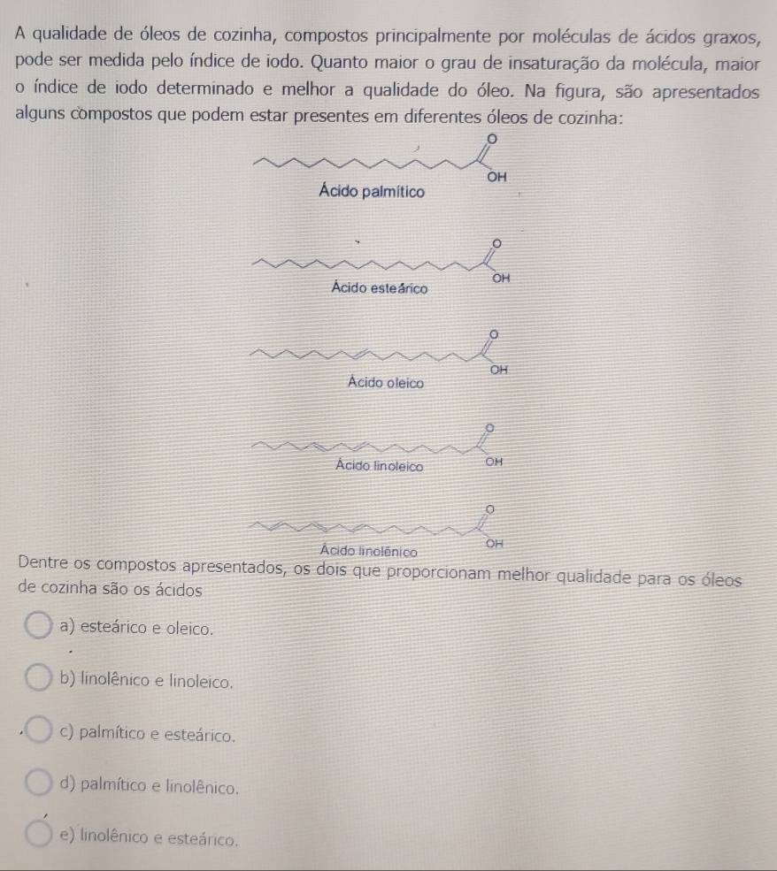 A qualidade de óleos de cozinha, compostos principalmente por moléculas de ácidos graxos,
pode ser medida pelo índice de iodo. Quanto maior o grau de insaturação da molécula, maior
o índice de iodo determinado e melhor a qualidade do óleo. Na figura, são apresentados
alguns compostos que podem estar presentes em diferentes óleos de cozinha:
Dentre os compostos apresentados, os dois que proporcionam melhor qualidade para os óleos
de cozinha são os ácidos
a) esteárico e oleico.
b) linolênico e linoleico.
c) palmítico e esteárico.
d) palmítico e linolênico.
e) linolênico e esteárico.