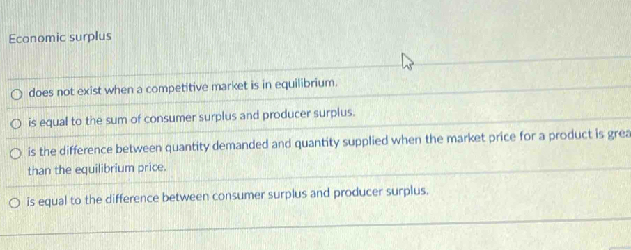 Economic surplus
does not exist when a competitive market is in equilibrium.
is equal to the sum of consumer surplus and producer surplus.
is the difference between quantity demanded and quantity supplied when the market price for a product is grea
than the equilibrium price.
is equal to the difference between consumer surplus and producer surplus.