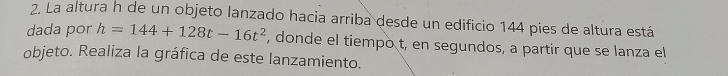 La altura h de un objeto lanzado hacia arriba desde un edificio 144 pies de altura está 
dada por h=144+128t-16t^2 , donde el tiempo t, en segundos, a partir que se lanza el 
objeto. Realiza la gráfica de este lanzamiento.