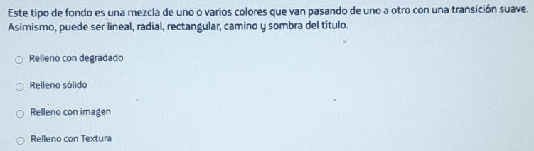 Este tipo de fondo es una mezcla de uno o varios colores que van pasando de uno a otro con una transición suave. 
Asimismo, puede ser lineal, radial, rectangular, camino y sombra del título. 
Relleno con degradado 
Relleno sólido 
Relleno con imagen 
Relleno con Textura