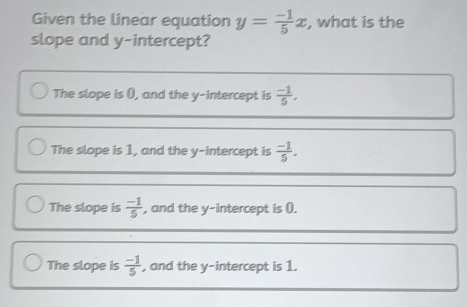 Given the linear equation y= (-1)/5 x , what is the
slope and y-intercept?
The slope is (), and the y-intercept is  (-1)/5 .
The slope is 1, and the y-intercept is  (-1)/5 .
The slope is  (-1)/5  , and the y-intercept is ().
The slope is  (-1)/5  , and the y-intercept is 1.