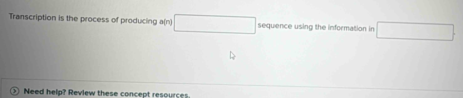 Transcription is the process of producing a(n) □ sequence using the information in □. 
>  Need help? Review these concept resources.