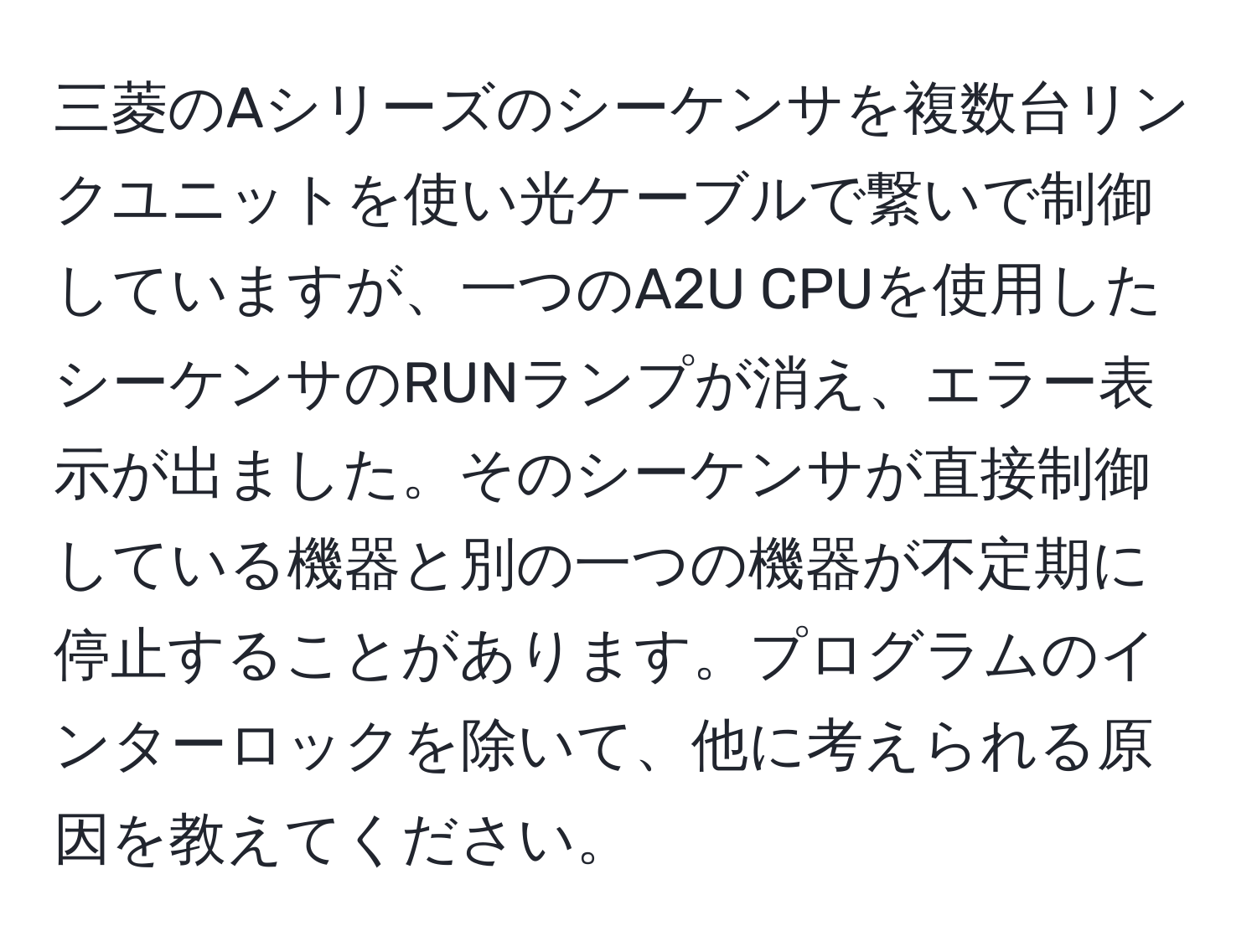 三菱のAシリーズのシーケンサを複数台リンクユニットを使い光ケーブルで繋いで制御していますが、一つのA2U CPUを使用したシーケンサのRUNランプが消え、エラー表示が出ました。そのシーケンサが直接制御している機器と別の一つの機器が不定期に停止することがあります。プログラムのインターロックを除いて、他に考えられる原因を教えてください。