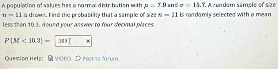 A population of values has a normal distribution with mu =7.9 and sigma =15.7. A random sample of size
n=11 is drawn. Find the probability that a sample of size n=11 is randomly selected with a mean 
less than 10.3. Round your answer to four decimal places.
P(M<10.3)= |.309|
Question Help: VIDEO Post to forum.