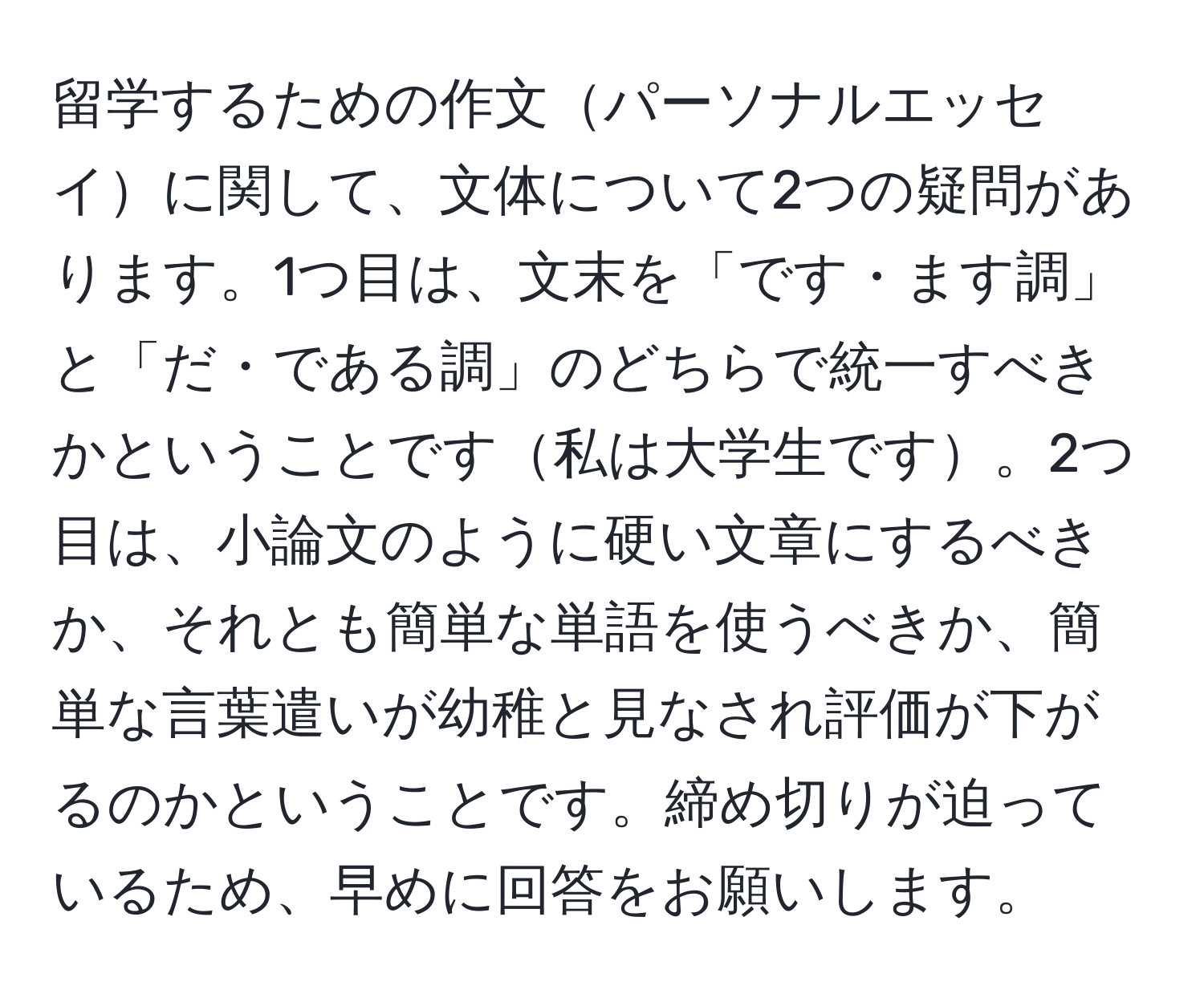 留学するための作文パーソナルエッセイに関して、文体について2つの疑問があります。1つ目は、文末を「です・ます調」と「だ・である調」のどちらで統一すべきかということです私は大学生です。2つ目は、小論文のように硬い文章にするべきか、それとも簡単な単語を使うべきか、簡単な言葉遣いが幼稚と見なされ評価が下がるのかということです。締め切りが迫っているため、早めに回答をお願いします。