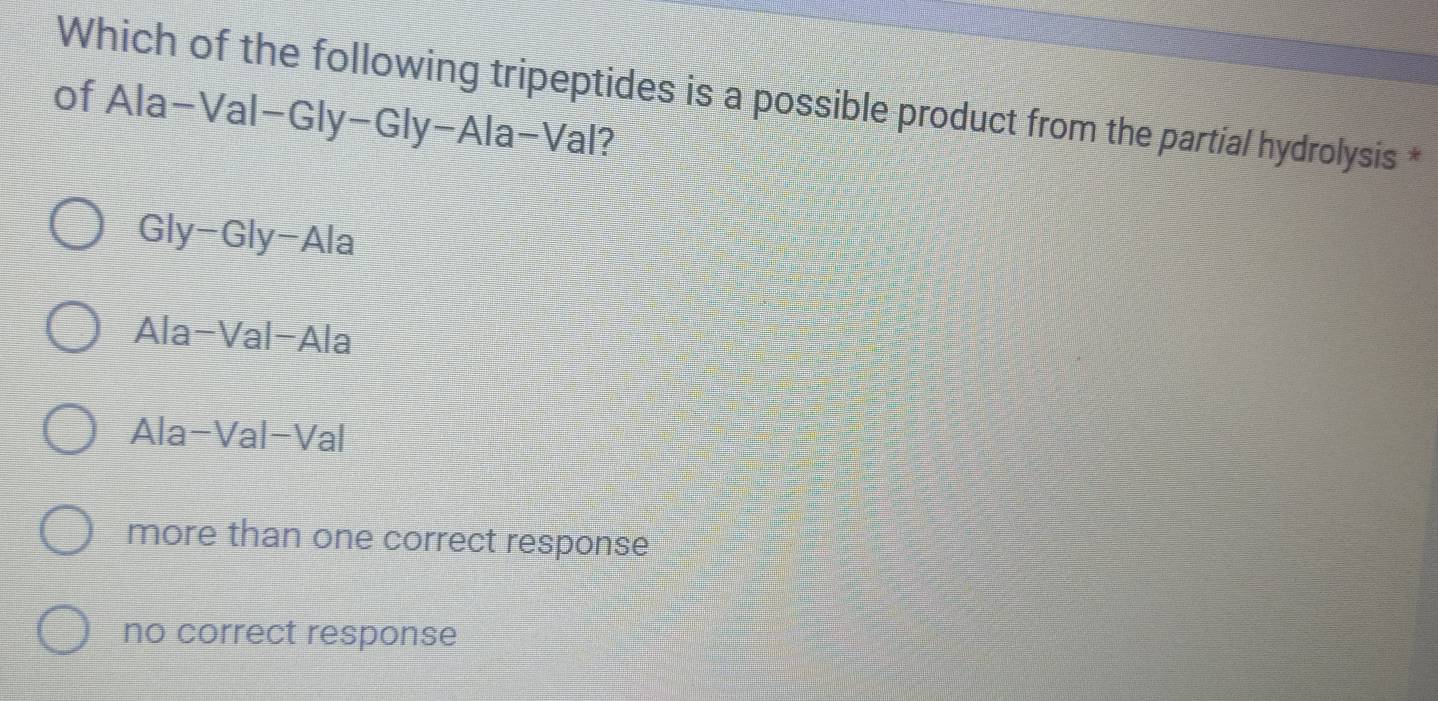 Which of the following tripeptides is a possible product from the partial hydrolysis *
of Ala-Val-Gly-Gly-Ala-Val?
Gly-Gly-Ala
Ala-Val-Ala
Ala-Val-Val
more than one correct response
no correct response