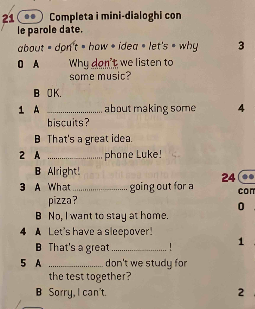 Completa i mini-dialoghi con
le parole date.
about • don't • how • idea • let's • why 3
0 A Why don't we listen to
some music?
B OK.
1 A _about making some 4
biscuits?
B That's a great idea.
2 A _phone Luke!
B Alright!
24
3 A What _going out for a
con
pizza?
0
B No, I want to stay at home.
4 A Let's have a sleepover!
B That's a great _1
1
5 A _don’t we study for
the test together?
B Sorry, I can't. 2