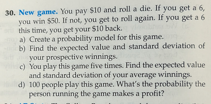 New game. You pay $10 and roll a die. If you get a 6, 
you win $50. If not, you get to roll again. If you get a 6
this time, you get your $10 back. 
a) Create a probability model for this game. 
b) Find the expected value and standard deviation of 
your prospective winnings. 
c) You play this game five times. Find the expected value 
and standard deviation of your average winnings. 
d) 100 people play this game. What’s the probability the 
person running the game makes a profit?