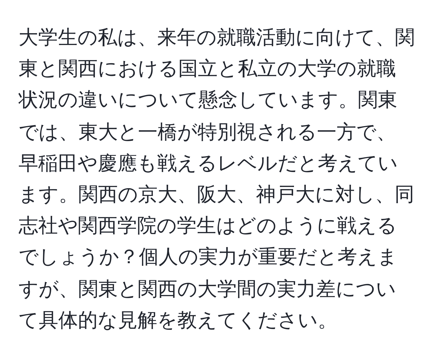 大学生の私は、来年の就職活動に向けて、関東と関西における国立と私立の大学の就職状況の違いについて懸念しています。関東では、東大と一橋が特別視される一方で、早稲田や慶應も戦えるレベルだと考えています。関西の京大、阪大、神戸大に対し、同志社や関西学院の学生はどのように戦えるでしょうか？個人の実力が重要だと考えますが、関東と関西の大学間の実力差について具体的な見解を教えてください。