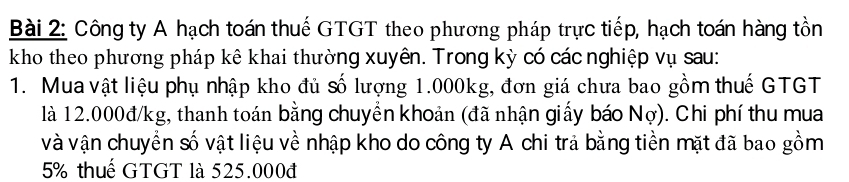 Công ty A hạch toán thuế GTGT theo phương pháp trực tiếp, hạch toán hàng tồn 
kho theo phương pháp kê khai thường xuyên. Trong kỳ có các nghiệp vụ sau: 
1. Mua vật liệu phụ nhập kho đủ số lượng 1.000kg, đơn giá chưa bao gồm thuế GTGT 
là 12.000đ/kg, thanh toán bằng chuyển khoản (đã nhận giấy báo Nợ). Chi phí thu mua 
và vận chuyển số vật liệu về nhập kho do công ty A chi trả bằng tiền mặt đã bao gồm
5% thuế GTGT là 525.000đ