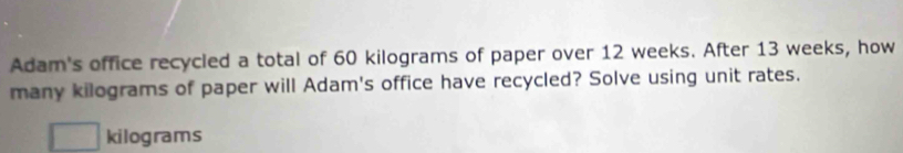 Adam's office recycled a total of 60 kilograms of paper over 12 weeks. After 13 weeks, how 
many kilograms of paper will Adam's office have recycled? Solve using unit rates.
kilograms