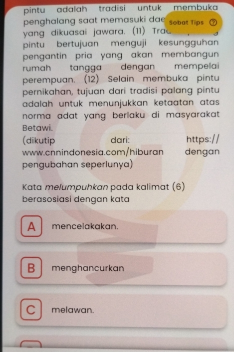 pintu adalah tradisi untuk membuka
penghalang saat memasuki da Sobat Tips
yang dikuasai jawara. (11) Trac
pintu bertujuan menguji kesungguhan
pengantin pria yang akan membangun 
rumah tangga dengan mempelai
perempuan. (12) Selain membuka pintu
pernikahan, tujuan dari tradisi palang pintu
adalah untuk menunjukkan ketaatan atas .
norma adat yang berlaku di masyarakat.
Betawi.
(dikutip dari:
www.cnnindonesia.com/hiburan dengan
pengubahan seperlunya)
Kata melumpuhkan pada kalimat (6)
berasosiasi dengan kata
A mencelakakan.
B menghancurkan
C melawan.