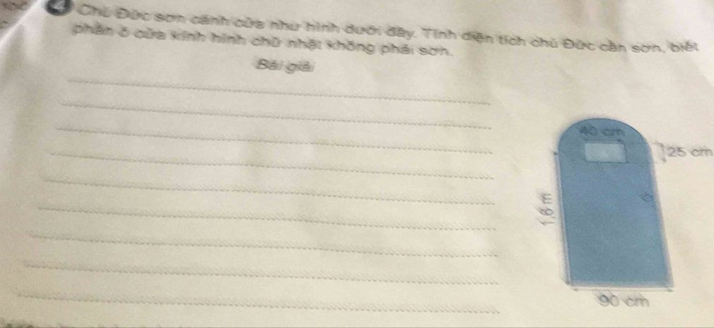 Chủ Đức sơn cánh cửa như hình dưới đây. Tinh diện tích chủ Đức cần sơn, biết 
phần ở cửa kính hình chữ nhật không phải sơn. 
_ 
Bài giải 
_ 
_ 
_
25 cm
_ 
_ 
_ 
_ 
_ 
_ 
_ 
_