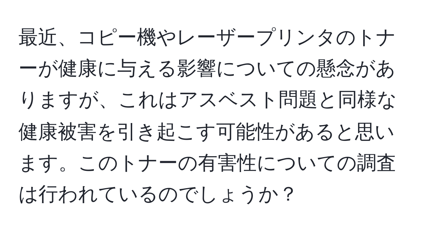 最近、コピー機やレーザープリンタのトナーが健康に与える影響についての懸念がありますが、これはアスベスト問題と同様な健康被害を引き起こす可能性があると思います。このトナーの有害性についての調査は行われているのでしょうか？